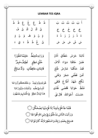 LEMBAR TES IQRA
َ‫ا‬
َ
‫ب‬َ‫ت‬َ‫ث‬َ‫ت‬
َ
‫ب‬
َ
‫ج‬
َ
‫ح‬َ‫خ‬
َ
‫ح‬
َ
‫ج‬
َ
‫د‬َ‫ذ‬
َ
‫ر‬َ‫ز‬
َ
‫ر‬َ‫ذ‬
َ
‫د‬
َ
‫س‬َ‫ش‬
َ
‫ص‬
َ
‫ض‬
َ
‫ص‬
َ‫ط‬َ‫ظ‬َ‫ع‬َ‫غ‬َ‫ع‬َ‫ظ‬َ‫ط‬
َ‫ق‬َ‫ك‬َ‫ل‬َ‫ك‬َ‫ق‬َ‫ف‬
َ
‫م‬
َ
‫ن‬
َ
‫و‬‫ـ‬َ‫ه‬
َ
‫و‬
َ
‫ن‬
َ
‫م‬
َ‫ق‬َ‫غ‬َ‫ط‬َ‫ظ‬
َ
‫ء‬
َ
‫ي‬
َ
‫ء‬
َ
‫ت‬
َ
‫ب‬‫ا‬َ‫ث‬‫ا‬
َ
‫ص‬
َ
‫ر‬
َ
‫ح‬
َ
‫ان‬َ‫ذ‬
ٰ
‫ا‬
َ
‫اي‬َ‫ط‬َ‫خ‬
‫ا‬
َ
‫ت‬َ‫اف‬َ‫خ‬
َ
‫ز‬
َ
‫م‬َ‫ه‬َ‫ف‬ َ‫َل‬
ٰ
‫ا‬
َ
‫اء‬
َ
‫و‬
َ
‫س‬
َ
‫ع‬َ‫ل‬َ‫ط‬
َ
‫ض‬
َ
‫ار‬
َ
‫ع‬ ‫ا‬
َ
‫م‬َ‫ك‬
َ
‫ح‬ َ‫د‬
َ
‫ع‬َ‫ق‬
‫ى‬ٰ‫غ‬َ‫ط‬َ‫ف‬
َ
‫ن‬
َ
‫ع‬َ‫ل‬‫ى‬ٰ‫ت‬َ‫ف‬
َ
‫و‬
َ
‫ر‬
َ
‫شج‬
‫ى‬ٰ‫ق‬
َ
‫ت‬َ‫ف‬ َ‫اع‬َ‫ط‬َ‫أ‬ َ‫د‬ َ‫ه‬ َ‫ش‬
َ
‫ح‬َ‫ك‬َ‫ن‬
َ‫ظ‬َ‫ل‬َ‫غ‬‫ى‬ ٰ‫د‬
َ َ‫َل‬ ‫ى‬ ٰ‫ض‬َ‫ق‬َ‫ف‬ ‫ا‬
َ
‫اي‬
َ
‫و‬
َ
‫ح‬
ٰ
‫ل‬
َ
‫ب‬ َ‫ال‬َ‫ق‬ َ‫ك‬َ‫ات‬
َ
‫و‬َ‫خ‬َ‫أ‬
َ
‫ت‬ٰ‫ن‬
َ
‫س‬
َ
‫ح‬
ٖ‫ه‬ِ‫ء‬‫ا‬
َ
‫ر‬
َ
‫و‬‫ط‬ْ‫ي‬ِ‫ح‬
ُ
‫م‬‫م‬ْ‫ي‬ِ‫ل‬
َ
‫ح‬‫ر‬ ْ‫و‬ُ‫ف‬َ‫غ‬‫ا‬‫ا‬
‫ق‬ُ‫ل‬ُ‫خ‬ْ‫ي‬ِ‫ظ‬
َ
‫ع‬‫ف‬ْ‫ي‬ِ‫ط‬َ‫ل‬
ْ
‫ي‬ِ‫ب‬َ‫خ‬
‫ات‬
َ
‫ت‬ِ‫ن‬‫ا‬َ‫ق‬‫ات‬َ‫ظ‬ِ‫ف‬‫ا‬
َ
‫ح‬َ‫ل‬
َ
‫و‬‫ح‬ِ‫ل‬‫ا‬
َ
‫ص‬
‫ا‬‫اج‬
َ
‫و‬
ْ
‫ز‬َ‫ا‬ ْ‫م‬ُ‫ك‬ٰ‫ن‬
ْ
‫ق‬َ‫ل‬َ‫خ‬
َ
‫و‬ ُ‫د‬ْ‫ي‬ِ‫ع‬
ُ
‫ي‬
َ
‫و‬ُ‫ئ‬ِ‫د‬ْ‫ب‬
ُ
‫ي‬
َ
‫و‬ُ‫ه‬
ٖ‫ه‬ِ‫ن‬
ْ
‫ط‬
َ
‫ب‬ْ
ِ‫ِف‬ َ‫ث‬ِ‫ب‬َ‫ل‬َ‫ل‬‫ا‬‫ب‬
ْ
‫ع‬
ُ
‫ر‬ ْ‫م‬ُ
ْ
‫ْن‬ِ‫م‬
َ
‫ت‬
ْ
‫ئ‬ِ‫ل‬ُ‫م‬َ‫ل‬
َ
‫و‬
ٰ‫ه‬
َ
‫ن‬ ْ‫و‬ُ‫ه‬
َ
‫م‬
ْ
‫ع‬
َ
‫ي‬ ْ‫م‬ِ ِ‫اِن‬
َ
‫ي‬
ْ
‫غ‬ُ‫ط‬ ْ
ِ‫ِف‬ ْ‫ي‬ِ‫ظ‬
َ
‫ع‬ ‫ان‬
َ
‫ت‬ْ
ُ
‫ُب‬ ‫ا‬َ‫ذ‬
َ
‫ن‬ُ‫ك‬
َ
‫ح‬
ْ
‫ض‬
َ
‫ي‬ ‫ا‬
َ
ْ
‫ْن‬ِ‫م‬ ْ
ُ‫ُه‬ ‫ا‬َ‫ذ‬ِ‫ا‬ ‫آ‬
َ
‫ن‬ِ‫ت‬ٰ‫ي‬
ٰ
‫ا‬ِ‫ب‬ ْ
ُ‫ُه‬
َ
‫آء‬
َ
‫ج‬ ‫ا‬َ‫م‬َ‫ل‬َ‫ف‬‫۝‬
‫ا‬‫اج‬
َ
‫و‬
ْ
‫ف‬َ‫ا‬ِ ٰ‫اّلل‬ ِ‫ن‬ْ‫ي‬ِ‫د‬ ْ
ِ‫ِف‬
َ
‫ن‬ ْ‫و‬ُ‫ل‬ُ‫خ‬
ْ
‫د‬
َ
‫ي‬
َ
‫اس‬َ‫الن‬
َ
‫ت‬ْ‫ي‬َ‫ا‬
َ
‫ر‬
َ
‫و‬‫۝‬
‫ه‬َ‫ن‬ِ‫ا‬
ُ
‫ه‬ ْ‫ر‬ِ‫ف‬
ْ
‫غ‬
َ
‫ت‬ ْ‫اس‬
َ
‫و‬ َ‫ك‬ِ‫ب‬
َ
‫ر‬ ِ‫د‬
ْ
‫م‬
َ
‫ح‬ِ‫ب‬ ْ‫ح‬ِ‫ب‬
َ
‫فس‬‫ا‬‫اب‬ َ‫و‬َ‫ت‬
َ
‫ان‬َ‫ك‬‫۝‬
 