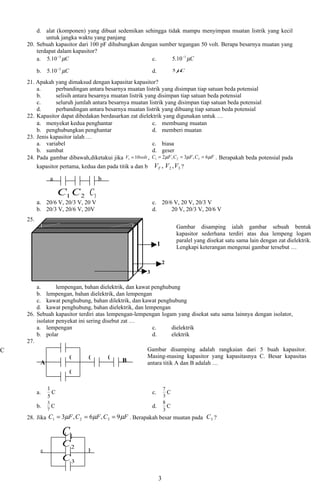 d. alat (komponen) yang dibuat sedemikan sehingga tidak mampu menyimpan muatan listrik yang kecil
            untuk jangka waktu yang panjang
    20. Sebuah kapasitor dari 100 pF dihubungkan dengan sumber tegangan 50 volt. Berapa besarnya muatan yang
        terdapat dalam kapasitor?
        a. 5.10 −3 µC                                c.     5.10 −1 µC

          b. 5.10 −2 µC                                     d.             5µC

    21. Apakah yang dimaksud dengan kapasitar kapasitor?
        a.      perbandingan antara besarnya muatan listrik yang disimpan tiap satuan beda potensial
        b.      selisih antara besarnya muatan listrik yang disimpan tiap satuan beda potensial
        c.      seluruh jumlah antara besarnya muatan listrik yang disimpan tiap satuan beda potensial
        d.      perbandingan antara besarnya muatan listrik yang dibuang tiap satuan beda potensial
    22. Kapasitor dapat dibedakan berdasarkan zat dielektrik yang digunakan untuk …
        a. menyekat kedua penghantar                      c. membuang muatan
        b. penghubungkan penghantar                       d. memberi muatan
    23. Jenis kapasitor ialah …
        a. variabel                                       c. biasa
        b. sumbat                                         d. geser
    24. Pada gambar dibawah,diketakui jika V1 = 10volt , C1 = 2µF , C 2 = 3µF , C3 = 6µF . Berapakah beda potensial pada
        kapasitor pertama, kedua dan pada titik a dan b VT , V2 , V3 ?

                a                   b

                     C1 C 2 C3
          a. 20/6 V, 20/3 V, 20 V                           c. 20/6 V, 20 V, 20/3 V
          b. 20/3 V, 20/6 V, 20V                            d.     20 V, 20/3 V, 20/6 V
    25.
                                                                           Gambar disamping ialah gambar sebuah bentuk
                                                                           kapasitor sederhana terdiri atas dua lempeng logam
                                                                           paralel yang disekat satu sama lain dengan zat dielektrik.
                                                                 1         Lengkapi keterangan mengenai gambar tersebut …

                                                                     2
                                                        3

        a.       lempengan, bahan dielektrik, dan kawat penghubung
        b. lempengan, bahan dielektrik, dan lempengan
        c. kawat penghubung, bahan dilektrik, dan kawat penghubung
        d. kawat penghubung, bahan dielektrik, dan lempengan
    26. Sebuah kapasitor terdiri atas lempengan-lempengan logam yang disekat satu sama lainnya dengan isolator,
        isolator penyekat ini sering disebut zat …
        a. lempengan                                    c.        dielektrik
        b. polar                                        d.        elektrik
    27.
C                                                     Gambar disamping adalah rangkaian dari 5 buah kapasitor.
                      C        C        C             Masing-masing kapasitor yang kapasitasnya C. Besar kapasitas
          A                                   B       antara titik A dan B adalah …
                          C

               1                                                     7
          a.     C                                          c.         C
               5                                                     3
               3                                                     8
          b.     C                                          d.         C
               7                                                     3
    28. Jika C1 = 3µF , C 2 = 6µF , C 3 = 9 µF . Berapakah besar muatan pada C 3 ?

                      C1
                      C2
           a                  b
                      C3

                                                                 3
 