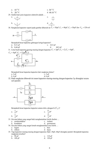 a. 10 −6 C                                      c. 30 −6 C
    b. 20 −6 C                                      d. 40.10 −6 C
29. Simbol dari jenis kapasitor elektrolit adalah …
    a.                                              c.


    b.                                                  d.

30. Rangkaian kapasitor seperti pada gambar dibawah ini C1 = 30 µF , C 2 = 40 µF , C 3 = 50 µF dan Vab = 120 volt
                              C2
               C1
       A                             B

                              C3
    Berapakah besar kapasitas gabungan ketiga kapasitor?
    a. 0,11 μF                                    c. 22,5 μF
    b. 0,44 μF                                         d.      44,5 μF
31. Lima buah kapasitor masing-masing dengan kapasitas   C1 = 3µF , C 2 = 2, C 3 = 4 µF ,
                       C
C 4 = 4 µF , C 5 = 12µF 2
               C1

   a                      C3             b
               C4        C5

    Berapakah besar kapasitas kapasitor dari rangkaian diatas?
    a. 3 μF                                     c. 5 μF
    b. 4 μF                                     d. 6 μF
32. Pada rangkaian dibawah ini enam kapasitor masing-masing dengan kapasitas 3µ dirangkai secara
    seri-paralel.
                              3µ
                              3µ
                    3µ        3µ
           a                  3µ               b

                              3µ
    Berapakah besar kapasitas kapasitor antara titik a dengan b ( C ab )?
           4                                            11
    a.       µF                                    c.      µF
           9                                             4
           9                                            33
    b.       µF                                    d.      µF
           4                                             4
33. Zat atau bahan yang sangat baik menghantarkan listrik disebut …
    a. semikonduktor                          c. isolator
    b. konduktor                              d. germanium
34. Zat atau bahan yang sangat lemah menghantarkan arus listrik …
    a. logam                                  c. besi
    b. silikon                                d. kayu
35. Tiga kapasitor masing-masing dengan kapasitas 20μF, 30μF, 60μF dirangkai paralel. Berapakah kapasitas
    rangkaian tersebut?
    a. 90 μF                                  c. 110 μF
    b. 100 μF                                 d. 120 μF




                                                             4
 