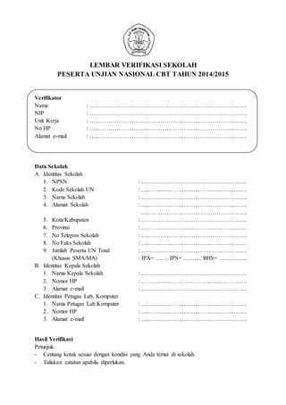 LEMBAR VERIFIKASI SEKOLAH
PESERTA UNJIAN NASIONAL CBT TAHUN 2014/2015
Verifikator
Nama : ……………………………………………………………………….
NIP : ……………………………………………………………………….
Unit Kerja : ……………………………………………………………………….
No HP : ……………………………………………………………………….
Alamat e-mail : ……………………………………………………………………….
Data Sekolah
A. Identitas Sekolah
1. NPSN : ……………………………………………….
2. Kode Sekolah UN : ……………………………………………….
3. Nama Sekolah : ……………………………………………….
4. Alamat Sekolah : ……………………………………………….
……………………………………………….
5. Kota/Kabupaten : ……………………………………………….
6. Provinsi : ……………………………………………….
7. No Telepon Sekolah : ……………………………………………….
8. No Faks Sekolah : ……………………………………………….
9. Jumlah Peserta UN Total : ……………………………………………….
(Khusus SMA/MA) : IPA= ……. IPS= ………. BHS= …………...
B. Identitas Kepala Sekolah
1. Nama Kepala Sekolah : ……………………………………………….
2. Nomor HP : ……………………………………………….
3. Alamat e-mail : ……………………………………………….
C. Identitas Petugas Lab. Komputer
1. Nama Petugas Lab.Komputer : ……………………………………………….
2. Nomor HP : ……………………………………………….
3. Alamat e-mail : ……………………………………………….
Hasil Verifikasi
Petunjuk:
- Centang kotak sesuai dengan kondisi yang Anda temui di sekolah.
- Tuliskan catatan apabila diperlukan.
 