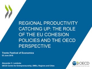 REGIONAL PRODUCTIVITY
CATCHING UP: THE ROLE
OF THE EU COHESION
POLICIES AND THE OECD
PERSPECTIVE
Trento Festival of Economics
03 June 2018
Alexander C. Lembcke
OECD Centre for Entrepreneurship, SMEs, Regions and Cities
 