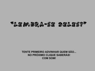 “ LEMBRA-SE DELES?” TENTE PRIMEIRO ADVINHAR QUEM SÃO... NO PRÓXIMO CLIQUE SABERÁS! COM SOM! 