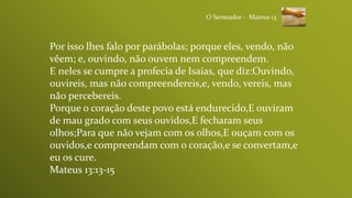 Por isso lhes falo por parábolas; porque eles, vendo, não
vêem; e, ouvindo, não ouvem nem compreendem.
E neles se cumpre a profecia de Isaías, que diz:Ouvindo,
ouvireis, mas não compreendereis,e, vendo, vereis, mas
não percebereis.
Porque o coração deste povo está endurecido,E ouviram
de mau grado com seus ouvidos,E fecharam seus
olhos;Para que não vejam com os olhos,E ouçam com os
ouvidos,e compreendam com o coração,e se convertam,e
eu os cure.
Mateus 13:13-15
O Semeador - Mateus 13
 