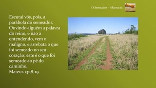 Escutai vós, pois, a
parábola do semeador.
Ouvindo alguém a palavra
do reino, e não a
entendendo, vem o
maligno, e arrebata o que
foi semeado no seu
coração; este é o que foi
semeado ao pé do
caminho.
Mateus 13:18-19
O Semeador - Mateus 13
 