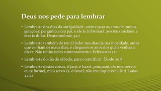 Deus nos pede para lembrar
• Lembra-te dos dias da antiguidade, atenta para os anos de muitas
gerações: pergunta a teu pai, e ele te informará; aos teus anciãos, e
eles te dirão. Deuteronômio 32:7
• Lembra-te também do teu Criador nos dias da tua mocidade, antes
que venham os maus dias, e cheguem os anos dos quais venhas a
dizer: Não tenho neles contentamento; Eclesiastes 12:1
• Lembra-te do dia do sábado, para o santificar. Êxodo 20:8
• Lembra-te destas coisas, ó Jacó, e Israel, porquanto és meu servo;
eu te formei, meu servo és, ó Israel, não me esquecerei de ti. Isaías
44:21
 