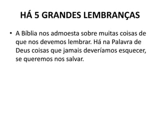 HÁ 5 GRANDES LEMBRANÇAS
• A Bíblia nos admoesta sobre muitas coisas de
que nos devemos lembrar. Há na Palavra de
Deus coisas que jamais deveríamos esquecer,
se queremos nos salvar.
 
