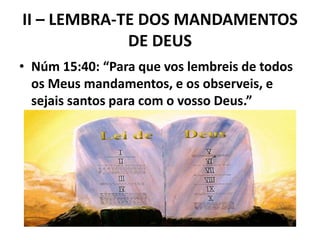 II – LEMBRA-TE DOS MANDAMENTOS
DE DEUS
• Núm 15:40: “Para que vos lembreis de todos
os Meus mandamentos, e os observeis, e
sejais santos para com o vosso Deus.”
 