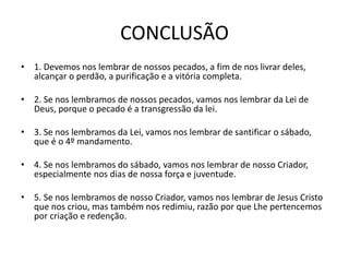 CONCLUSÃO
• 1. Devemos nos lembrar de nossos pecados, a fim de nos livrar deles,
alcançar o perdão, a purificação e a vitória completa.
• 2. Se nos lembramos de nossos pecados, vamos nos lembrar da Lei de
Deus, porque o pecado é a transgressão da lei.
• 3. Se nos lembramos da Lei, vamos nos lembrar de santificar o sábado,
que é o 4º mandamento.
• 4. Se nos lembramos do sábado, vamos nos lembrar de nosso Criador,
especialmente nos dias de nossa força e juventude.
• 5. Se nos lembramos de nosso Criador, vamos nos lembrar de Jesus Cristo
que nos criou, mas também nos redimiu, razão por que Lhe pertencemos
por criação e redenção.
 