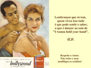 Lembranças que só tem,  quem viveu isso tudo  é que pode sentir e saber,  o que é dançar ao som de "I wanna hold your hand".  A.D. Respeite o Autor. Não retire e nem  modifique os créditos! 