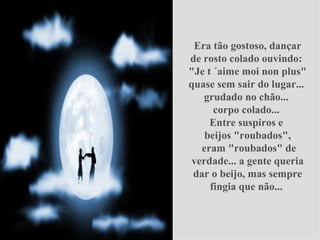Era tão gostoso, dançar de rosto colado ouvindo:  "Je t ´aime moi non plus" quase sem sair do lugar...  grudado no chão...  corpo colado...  Entre suspiros e  beijos "roubados",   eram "roubados" de verdade... a gente queria dar o beijo, mas sempre fingia que não...  