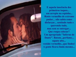E aquela inocência dos  primeiros toques...   um arrepio na espinha...  Rosto vermelho de extremo pudor... não sabia como disfarçar... sentindo tudo e querendo tudo,  mas sem se entregar...  Que roupa colocar?  Um apropriado "Inferno de Dante". Batom...perfume... sapato alto...  vestido vermelho...que lindos!  A gente ficava linda mesmo...  