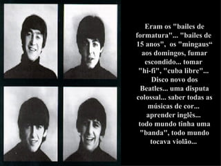 Eram os "bailes de formatura"... "bailes de  15 anos",  os "mingaus“ aos domingos, fumar escondido... tomar  "hi-fi", "cuba libre"...  Disco novo dos Beatles... uma disputa colossal... saber todas as músicas de cor...  aprender inglês...  todo mundo tinha uma "banda", todo mundo tocava violão...   