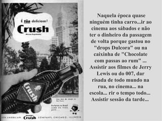   Naquela época quase ninguém tinha carro...ir ao cinema aos sábados e não ter o dinheiro da passagem de volta porque gastou no "drops Dulcora" ou na caixinha de "Chocolate com passas ao rum" ... Assistir aos filmes de Jerry Lewis ou do 007, dar risada de todo mundo na rua, no cinema... na escola... rir o tempo todo...  Assistir sessão da tarde...  