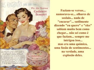 Faziam-se versos... namorava-se... olhares de soslaio... nada de "encarar"... sutilmente dizendo "eu quero" e "eles" sabiam muito bem como chegar... não sei como é  que faziam... sempre me intrigou isso... mas era uma química,  uma fusão de sentimentos...  na verdade, uma  explosão deles.  