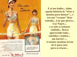 E aí nos bailes... tinha aquela história de "tirar a menina para dançar"... e era um "vexame" ficar sentada... Luz que girava... Luz Negra...  e se não se tomasse cuidado... ficava aparecendo tudo... calcinha e soutien...  um horror! ...  vi muitas meninas terem de ir para casa  para se trocar...  