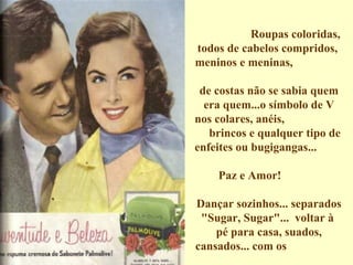 Roupas coloridas, todos de cabelos compridos,  meninos e meninas,  de costas não se sabia quem era quem...o símbolo de V nos colares, anéis,  brincos e qualquer tipo de enfeites ou bugigangas...  Paz e Amor!  Dançar sozinhos... separados "Sugar, Sugar"...  voltar à  pé para casa, suados, cansados... com os  sapatos nas mãos... todos...    