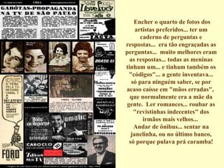 Encher o quarto de fotos dos artistas preferidos... ter um caderno de perguntas e respostas...  era tão engraçadas as perguntas...  muito melhores eram as respostas... todas as meninas tinham um... e tinham também os "códigos"... a gente inventava... só para ninguém saber, se por acaso caísse em "mãos erradas",  que normalmente era a mãe da gente.  Ler romances... roubar as "revistinhas indecentes" dos irmãos mais velhos...  Andar de ônibus... sentar na janelinha, ou no último banco, só porque pulava prá caramba!   