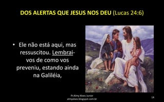 DOS ALERTAS QUE JESUS NOS DEU (Lucas 24:6)

• Ele não está aqui, mas
ressuscitou. Lembraivos de como vos
preveniu, estando ainda
na Galiléia,
Pr.Almy Alves Junior
almyalves.blogspot.com.br

14

 