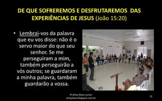 DE QUE SOFREREMOS E DESFRUTAREMOS DAS
EXPERIÊNCIAS DE JESUS (João 15:20)
• Lembrai-vos da palavra
que eu vos disse: não é o
servo maior do que seu
senhor. Se me
perseguiram a mim,
também perseguirão a
vós outros; se guardaram
a minha palavra, também
guardarão a vossa.
Pr.Almy Alves Junior
almyalves.blogspot.com.br

15

 