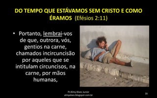 DO TEMPO QUE ESTÁVAMOS SEM CRISTO E COMO
ÉRAMOS (Efésios 2:11)
• Portanto, lembrai-vos
de que, outrora, vós,
gentios na carne,
chamados incircuncisão
por aqueles que se
intitulam circuncisos, na
carne, por mãos
humanas,
Pr.Almy Alves Junior
almyalves.blogspot.com.br

16

 