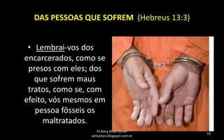 DAS PESSOAS QUE SOFREM (Hebreus 13:3)

• Lembrai-vos dos
encarcerados, como se
presos com eles; dos
que sofrem maus
tratos, como se, com
efeito, vós mesmos em
pessoa fôsseis os
maltratados.
Pr.Almy Alves Junior
almyalves.blogspot.com.br

19

 