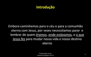 Introdução

Embora caminhemos para o céu e para a comunhão
eterna com Jesus, por vezes necessitamos parar e
lembrar de quem éramos, onde estávamos, e o que
Jesus fez para mudar nossa vida e nosso destino
eterno
Pr.Almy Alves Junior
almyalves.blogspot.com.br

2

 