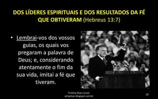 DOS LÍDERES ESPIRITUAIS E DOS RESULTADOS DA FÉ
QUE OBTIVERAM (Hebreus 13:7)
• Lembrai-vos dos vossos
guias, os quais vos
pregaram a palavra de
Deus; e, considerando
atentamente o fim da
sua vida, imitai a fé que
tiveram.
Pr.Almy Alves Junior
almyalves.blogspot.com.br

20

 