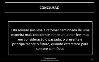 CONCLUSÃO

Esta revisão nos leva a retomar caminhada de uma
maneira mais consciente e madura, onde levamos
em consideração o passado, o presente e
principalmente o futuro, quando estaremos para
sempre com Deus
Pr.Almy Alves Junior
almyalves.blogspot.com.br

25

 