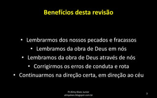 Benefícios desta revisão

• Lembrarmos dos nossos pecados e fracassos
• Lembramos da obra de Deus em nós
• Lembramos da obra de Deus através de nós
• Corrigirmos os erros de conduta e rota
• Continuarmos na direção certa, em direção ao céu
Pr.Almy Alves Junior
almyalves.blogspot.com.br

3

 
