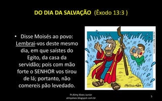 DO DIA DA SALVAÇÃO (Êxodo 13:3 )

• Disse Moisés ao povo:
Lembrai-vos deste mesmo
dia, em que saístes do
Egito, da casa da
servidão; pois com mão
forte o SENHOR vos tirou
de lá; portanto, não
comereis pão levedado.
Pr.Almy Alves Junior
almyalves.blogspot.com.br

5

 