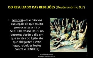 DO RESULTADO DAS REBELIÕES (Deuteronômio 9:7)
• Lembrai-vos e não vos
esqueçais de que muito
provocastes à ira o
SENHOR, vosso Deus, no
deserto; desde o dia em
que saístes do Egito até
que chegastes a este
lugar, rebeldes fostes
contra o SENHOR;
Pr.Almy Alves Junior
almyalves.blogspot.com.br

7

 