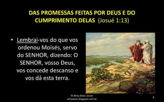 DAS PROMESSAS FEITAS POR DEUS E DO
CUMPRIMENTO DELAS (Josué 1:13)
• Lembrai-vos do que vos
ordenou Moisés, servo
do SENHOR, dizendo: O
SENHOR, vosso Deus,
vos concede descanso e
vos dá esta terra.
Pr.Almy Alves Junior
almyalves.blogspot.com.br

8

 