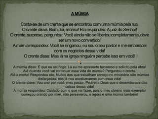 A múmia disse: É que eu sei fingir. Lá eu me apresento fervoroso e solícito pela obra! Até quando você vai continuar essa vida de múmia? Perguntou o crente. Até a morte! Respondeu ela. Muitos dos que trabalham comigo no ministério são múmias disfarçadas; nós já nos acostumamos com essa vida! O crente disse: Vou orar por você, meu pastor. Pedirei a Deus que o desembarace das coisas dessa vida! A múmia respondeu: Cuidado com o que vai fazer, pois o meu obreiro mais exemplar começou orando por mim, não perseverou, e agora é uma múmia também!