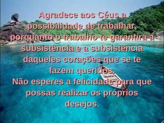 Agradece aos Céus a possibilidade de trabalhar, porquanto o trabalho te garantirá a subsistência e a subsistência daqueles corações que se te fazem queridos. Não esperes a felicidade para que possas realizar os próprios desejos . 