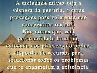 A saciedade talvez seja a véspera da penúria, a cujas provações possivelmente não conseguirás resistir. Não creias que uma personalidade humana, colocada nos píncaros do poder, disponha de recursos para solucionar todos os problemas que te enxameiam a existência. 