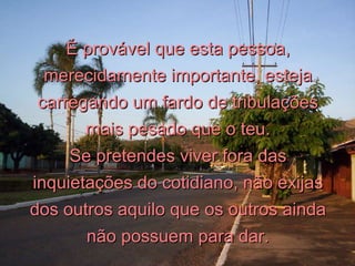 É provável que esta pessoa, merecidamente importante, esteja carregando um fardo de tribulações mais pesado que o teu. Se pretendes viver fora das inquietações do cotidiano, não exijas dos outros aquilo que os outros ainda não possuem para dar. 