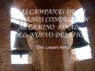 LAS CAMPANAS DE LA  VIDA NOS CONDUCIRAN  AL CAMINO  FINAL… DEL  NUEVO DESAFIO…   Dra. Leyani Ailin 