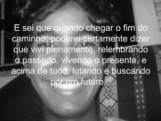 E sei que quando chegar o fim do
caminho, poderei certamente dizer
que vivi plenamente, relembrando
 o passado, vivendo o presente, e
acima de tudo, lutando e buscando
          por um futuro...
 