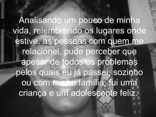 Analisando um pouco de minha
vida, relembrando os lugares onde
 estive, as pessoas com quem me
   relacionei, pude perceber que
   apesar de todos os problemas
 pelos quais eu já passei, sozinho
   ou com minha família, fui uma
  criança e um adolescente feliz.
 