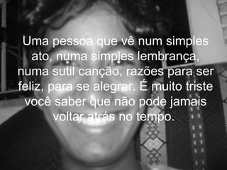 Uma pessoa que vê num simples
   ato, numa simples lembrança,
numa sutil canção, razões para ser
feliz, para se alegrar. É muito triste
 você saber que não pode jamais
        voltar atrás no tempo.
 