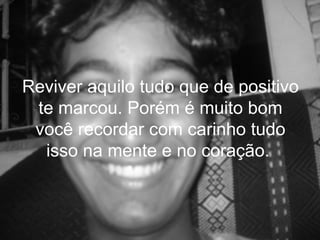Reviver aquilo tudo que de positivo
 te marcou. Porém é muito bom
 você recordar com carinho tudo
  isso na mente e no coração.
 
