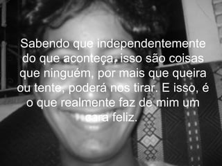 Sabendo que independentemente
 do que aconteça, isso são coisas
que ninguém, por mais que queira
ou tente, poderá nos tirar. E isso, é
  o que realmente faz de mim um
            cara feliz.
 