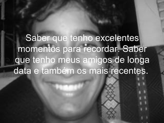 Saber que tenho excelentes
 momentos para recordar. Saber
que tenho meus amigos de longa
data e também os mais recentes.
 