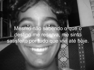 Mesmo não sabendo o que o
   destino me reserva, me sinto
satisfeito por tudo que vivi até hoje.
 