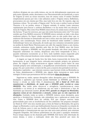 choferes dirigiam em seu estilo teimos, em vez de delicadamente esperarem um
pelo outro. Quando, então, descíamos a rua Theresienstraße em Innsbruck, o carro
do Trígono já viera ao nosso encontro, mas ele estava vazio. O senhor Deubler
simplesmente passou por nós e não sabíamos onde o Trígono estava. Refletimos,
procuramos em um cinema por Eles, mas tudo fora em vão. De repente, algo me
iluminou e disse: “Eu sei onde o Trígono está.” Eu fui com o senhor Laute ao hotel
Theresia e lá, no jardim, estava o Trígono sentado. O senhor Laute retornou
rapidamente para buscar a senhora Reckleben e eu fui muito feliz em direção à
mesa do Trígono. Mas como Frau MARIA estava brava. Eu ainda nunca a havia visto
tão furiosa. “O que há convosco, por que não existe harmonia entre vós?” Foi neste
sentido que Frau MARIA censurou! O SENHOR estava sentado ao lado e não disse
nenhuma palavra. Eu fiquei calada angustiada, pois eu não podia dizer que os
senhores não haviam se sintonizado um com o outro, mas sim cada um agira por si
próprio, sem consideração. Pouco antes de Innsbruck então também o senhor
Schöneberger havia nos alcançado, de modo que nos sentamos novamente juntos
no jardim do hotel Maria Theresia para um café. Em seguida fomos a um cinema,
contudo, estávamos muito abatidos pelo fato de Frau MARIA estar tão brava
conosco, enquanto o SENHOR, em Sua grande bondade, não disse uma palavra.
Enquanto estávamos no cinema, despencou uma forte tempestade lá fora, e
quando estávamos novamente ao ar livre, tudo também estava esquecido pelo
Trígono e Eles estavam bondosos como sempre. Assim terminou esta viagem.
A viagem ao Lago de Garda fora tão bela, havia transcorrido de forma tão
harmoniosa, já que ninguém havia colocado uma vontade própria em primeiro
plano. Na viagem à Suíça mostraram-se alguns indícios pouco belos de uma
vontade própria sem consideração, e atrapalharam sensivelmente a harmonia do
grupo. Foi, por assim dizer, o início do fim, pois a maioria dos portadores da Cruz –
discípulos e apóstolos – que estavam conosco e que haviam vivido na Montanha ou
na Suíça, abandonaram o SENHOR, sim, alguns deles tornaram-se mais tarde
inimigos. O único que permaneceu fiel foi o discípulo Giese de Zurique.
Seguiram-se, então, apenas decepções sobre decepções para o SENHOR. Os
discípulos e apóstolos que haviam jurado fidelidade ao SENHOR, que deviam
formar o círculo ao redor Dele, O abandonaram. Até o Natal de 1934 eles
mantiveram a fidelidade, de modo que o SENHOR pôde revelar-se como
IMANUEL. Mas então neles elevou-se a arrogância, consideravam-se como
escolhidos e as trevas já se aninhavam em seu meio e destruíram o laço de
fidelidade que deveriam manter. Já em 1937, quando eu cheguei na Montanha,
algumas coisas já me chamaram a atenção, coisas que eu não esperava de
discípulos. Contudo, todas as noites o SENHOR visitava esses discípulos, para
apoiá-los e fortalecê-los. Contudo, não entendiam isso e gabavam-se ainda com
isso. Como o SENHOR deve ter sofrido. ELE que sempre exerceu tanta
generosidade para com as insuficiências de Seu ambiente. Um pequeno exemplo:
no Natal de 1937 veio meu marido para a festa de Natal na Montanha. Ele queria
alugar na Montanha o carro que habitualmente buscava os hóspedes na estação de
trem de Schwaz, para ir com sua família até Innsbruck. Perguntei sobre isso na
administração e comunicaram-me que isso não seria mais possível, pois estariam
chegando hóspedes. Até Schwaz poderíamos ter ido junto a qualquer momento.
Pouco tempo depois eu fui chamada pelo SENHOR. ELE havia sido informado do
nosso desejo, e como a realização deste não fora possível por meio da
 