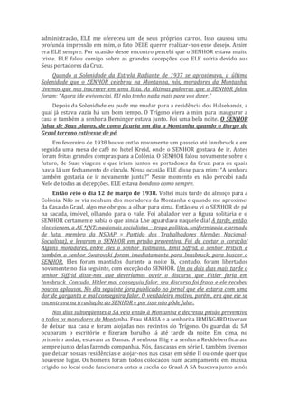administração, ELE me ofereceu um de seus próprios carros. Isso causou uma
profunda impressão em mim, o fato DELE querer realizar-nos esse desejo. Assim
era ELE sempre. Por ocasião desse encontro percebi que o SENHOR estava muito
triste. ELE falou comigo sobre as grandes decepções que ELE sofria devido aos
Seus portadores da Cruz.
Quando a Solenidade da Estrela Radiante de 1937 se aproximava, a última
Solenidade que o SENHOR celebrou na Montanha, nós, moradores da Montanha,
tivemos que nos inscrever em uma lista. As últimas palavras que o SENHOR falou
foram: “Agora ide e vivenciai. EU não tenho nada mais para vos dizer.”
Depois da Solenidade eu pude me mudar para a residência dos Halsebands, a
qual já estava vazia há um bom tempo. O Trígono viera a mim para inaugurar a
casa e também a senhora Berninger estava junto. Foi uma bela noite. O SENHOR
falou de Seus planos, de como ficaria um dia a Montanha quando o Burgo do
Graal terreno estivesse de pé.
Em fevereiro de 1938 houve então novamente um passeio até Innsbruck e em
seguida uma mesa de café no hotel Kreid, onde o SENHOR gostava de ir. Antes
foram feitas grandes compras para a Colônia. O SENHOR falou novamente sobre o
futuro, de Suas viagens e que iriam juntos os portadores da Cruz, para os quais
havia lá um fechamento de círculo. Nessa ocasião ELE disse para mim: “A senhora
também gostaria de ir novamente junto?” Nesse momento eu não percebi nada
Nele de todas as decepções. ELE estava bondoso como sempre.
Então veio o dia 12 de março de 1938. Voltei mais tarde do almoço para a
Colônia. Não se via nenhum dos moradores da Montanha e quando me aproximei
da Casa do Graal, algo me obrigou a olhar para cima. Então eu vi o SENHOR de pé
na sacada, imóvel, olhando para o vale. Foi abalador ver a figura solitária e o
SENHOR certamente sabia o que ainda Lhe aguardava naquele dia! À tarde, então,
eles vieram, a AS *(NT: nacionais socialistas – tropa política, uniformizada e armada
de luta, membro da NSDAP = Partido dos Trabalhadores Alemães Nacional-
Socialista), e levaram o SENHOR em prisão preventiva. Foi de cortar o coração!
Alguns moradores, entre eles o senhor Vollmann, Emil Siffrid, o senhor Fritsch e
também o senhor Swarovski foram imediatamente para Innsbruck, para buscar o
SENHOR. Eles foram mantidos durante a noite lá, contudo, foram libertados
novamente no dia seguinte, com exceção do SENHOR. Um ou dois dias mais tarde o
senhor Siffrid disse-nos que deveríamos ouvir o discurso que Hitler faria em
Innsbruck. Contudo, Hitler mal conseguiu falar, seu discurso foi fraco e ele recebeu
poucos aplausos. No dia seguinte fora publicado no jornal que ele estaria com uma
dor de garganta e mal conseguira falar. O verdadeiro motivo, porém, era que ele se
encontrava na irradiação do SENHOR e por isso não pôde falar.
Nos dias subseqüentes a SA veio então à Montanha e decretou prisão preventiva
a todos os moradores da Montanha. Frau MARIA e a senhorita IRMINGARD tiveram
de deixar sua casa e foram alojadas nos recintos do Trígono. Os guardas da SA
ocuparam o escritório e fizeram barulho lá até tarde da noite. Em cima, no
primeiro andar, estavam as Damas. A senhora Illig e a senhora Reckleben ficaram
sempre junto delas fazendo companhia. Nós, das casas em série I, também tivemos
que deixar nossas residências e alojar-nos nas casas em série II ou onde quer que
houvesse lugar. Os homens foram todos colocados num acampamento em massa,
erigido no local onde funcionara antes a escola do Graal. A SA buscava junto a nós
 