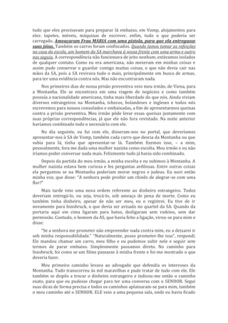 tudo que eles precisavam para preparar lá embaixo, em Vomp, alojamentos para
eles: tapetes, móveis, máquinas de escrever, enfim, tudo o que poderia ser
carregado. Ameaçaram Frau MARIA com uma pistola, para que ela entregasse
suas jóias. Também os carros foram confiscados. Quando íamos tomar as refeições
na casa da escola, um homem da SA marchava à nossa frente com uma arma e outro
nos seguia. A correspondência não funcionava de jeito nenhum, estávamos isolados
de qualquer contato. Como eu era americana, não mexeram em minhas coisas e
assim pude conservar e guardar comigo muitas coisas, o que não devia cair nas
mãos da SA, pois a SA revirava tudo o mais, principalmente em busca de armas,
para ter uma evidência contra nós. Mas não encontraram nada.
Nos primeiros dias de nossa prisão preventiva veio meu irmão, de Viena, para
a Montanha. Ele se encontrava em uma viagem de negócios e como também
possuía a nacionalidade americana, tinha mais liberdade do que nós. Ainda viviam
diversos estrangeiros na Montanha, tchecos, holandeses e ingleses e todos nós
escrevemos para nossos consulados e embaixadas, a fim de apresentarmos queixas
contra a prisão preventiva. Meu irmão pôde levar essas queixas juntamente com
suas próprias correspondências, já que ele não fora revistado. Na noite anterior
havíamos combinado todo o necessário com ele.
No dia seguinte, eu fui com ele, disseram-nos no portal, que deveríamos
apresentar-nos à SA de Vomp, também cada carro que descia da Montanha ou que
subia para lá, tinha que apresentar-se lá. Também fizemos isso, – a mim,
pessoalmente, fora me dada uma mulher nazista como escolta. Meu irmão e eu não
iríamos poder conversar nada mais. Felizmente tudo já havia sido combinado.
Depois da partida do meu irmão, a minha escolta e eu subimos à Montanha. A
mulher nazista estava bem curiosa e fez perguntas ardilosas. Entre outras coisas
ela perguntou se na Montanha poderiam morar negros e judeus. Eu ouvi então
minha voz, que disse: “A senhora pode proibir um chinês de alegrar-se com uma
flor?”
Mais tarde veio uma nova ordem referente ao dinheiro estrangeiro. Todos
deveriam entregá-lo, ou seja, trocá-lo, sob ameaça de pena de morte. Como eu
também tinha dinheiro, apesar de não ser meu, eu o registrei. Eu tive de ir
novamente para Innsbruck, o que devia ser avisado no quartel da SA. Quando da
portaria aqui em cima ligaram para baixo, desligaram sem rodeios, sem dar
permissão. Contudo, o homem da AS, que havia feito a ligação, virou-se para mim e
disse:
“Se a senhora me prometer não empreender nada contra mim, eu a deixarei ir
sob minha responsabilidade.” “Naturalmente, posso prometer-lhe isso”, respondi.
Ele mandou chamar um carro, meu filho e eu pudemos subir nele e seguir sem
termos de parar embaixo. Simplesmente passamos direto. No caminho para
Innsbruck, foi como se um filme passasse à minha frente e foi-me mostrado o que
deveria fazer.
Meu primeiro caminho levava ao advogado que defendia os interesses da
Montanha. Tudo transcorreu às mil maravilhas e pude tratar de tudo com ele. Ele
também se dispôs a trocar o dinheiro estrangeiro e indicou-me então o caminho
exato, para que eu pudesse chegar para ter uma conversa com o SENHOR. Segui
suas dicas de forma precisa e todos os caminhos aplainaram-se para mim, também
o meu caminho até o SENHOR. ELE veio a uma pequena sala, onde eu havia ficado
 
