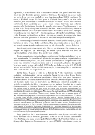 esperando, e naturalmente Ele se encontrava triste. Um guarda também havia
ficado na sala, de modo que não pudemos falar nada de especial, eu apenas pude,
por meio dessa conversa, estabelecer uma ligação com Frau MARIA e relatar a Ela
como o SENHOR estava. Eu levei para o SENHOR duas garrafas de seu vinho
preferido, mas não sei se ELE também as recebeu. Eu mesma estava, naturalmente,
sentido-me bem oprimida por todas essas coisas horríveis que estavam
acontecendo. Havia ficado bem tarde, quando retornamos. Também comprei um
grande maço de cigarros para o homem da SA lá de cima, o qual lhe dei por ocasião
do nosso retorno. Então ouvi seu comentário na Montanha: “Ela é nossa inimiga e
presenteou-me com cigarros!” – No dia seguinte, o advogado veio até Frau MARIA
e não demorou muito até que a SA se retirasse novamente. A assombração havia
passado e eu acho que as cartas de queixas haviam conseguido seu objetivo.
As semanas seguintes transcorreram de forma extremamente simples, já que a
SA também havia levado todo o dinheiro. Meu irmão sabia disso e antes dele ir
novamente para a América, veio mais uma vez até a Montanha e trouxe dinheiro.
Em dezembro de 1966 meu irmão falecera em Munique. Ele estava em uma
viagem de negócios. Em Hamburgo, na nossa lápide familiar, ele teve um
sepultamento do Graal, apesar dele não ter sido selado.
Uma expressão singular oriunda dos arredores da Montanha ainda merece ser
aqui mencionada. Em uma ida até Schwaz foi-me perguntado se eu poderia levar
no carro a velha camponesa Jaud, que também precisava fazer compras lá embaixo.
Como eu a conhecia bem, dispus-me a fazê-lo e, no caminho, ela disse de repente:
“A senhora sabe, senhora Westphal, JESUS tinha um Judas perto de si! O SENHOR,
porém, muitos Judas!” Quão verdadeiras e amplas eram essas palavras, mostrou-se
mais tarde em toda sua tragicidade. —
Junho havia chegado e com ele a temida SS *(NT: organização nacional
socialista – polícia nazista ) para a Montanha. Agora viera a ordem de que dentro
de dois dias todos nós teríamos que deixar a Montanha, mas ainda demorou 4
semanas até que o último morador deixasse a Colônia. O chefe superior da SS era
um homem muito fino; os moradores da Montanha obtiveram durante esse
período os cuidados da SS, as crianças receberam frutas e chocolate de presente,
eles eram muito prestativos. Também as ordens não eram sempre executadas por
ele, assim como a ordem de que todos os livros, que estavam armazenados na
Montanha, devessem ser triturados. Mas o que fez o dirigente da SS? Mandou abrir
todas as caixas e anunciou: “Quem quiser pegar livros, que os peque para si!”
Naturalmente nós pegamos tantos quantos pudemos, mesmo os homens da SS vieram
e saíram com muitos livros embaixo dos braços. Muitos começaram a ler e
reconheceram a Mensagem. Os suíços tinham oferecido uma quantia de dinheiro ao
governo alemão para que liberasse os livros, mas eles deveriam ser imediatamente
transportados para a Suíça neutra. Lembro- exatamente como estávamos sentados
com ambas as Damas e algumas portadoras da Cruz em Innsbruck e discutíamos
como deveríamos arranjar dinheiro. Apesar de tudo conseguimos e uma entre nós até
empenhou seu violino para poder ajudar.
Logo quando os da SS apareceram na Montanha e nos deram a entender que
todos deveriam deixar a mesma, pois seria instalado ali um local de treinamento,
Frau MARIA pediu ajuda ao discípulo Müller-Schlauroth. O senhor Müller era um
alto membro do partido. Em uma conversa com o SENHOR, ele havia expressado sua
 