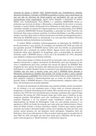 intenção de deixar a NSDAP *(NT: NSDAP=Partido dos Trabalhadores Alemães
Nacional-Socialista ). Contudo, o SENHOR aconselhou-o a ficar, com a observação, de
que um dia no interesse do Graal poderia ser necessário, ter um ou outro
representante nessa organização. Agora havia chegado o momento! O senhor
Müller veio imediatamente. Frau MARIA e a senhorita IRMINGARD foram as
primeiras que tiveram de deixar a Montanha; a despedida foi de cortar o coração.
Contudo, o senhor Muller-Schlauroth ficou fielmente ao lado delas e aplainava os
caminhos; também os móveis do Trígono puderam ser transportados. Frau MARIA
e a senhorita IRMINGARD ficaram hospedadas a princípio no hotel Theresia em
Innsbruck. Elas nunca estavam sozinhas. A senhora Reckleben e sua filha estavam
sempre com Elas. Mais tarde as Damas foram para um hotel em Hungerburg, pois a
liberação do SENHOR estava se estendendo e eu ouvi que Elas também moraram
na casa das senhoras holandesas na montanha.
O senhor Müller trabalhou ininterruptamente na libertação do SENHOR da
prisão preventiva, o que, porém, só conseguiu em setembro de 1938, por meio de
sua garantia pessoal. O SENHOR morou então com Sua família na propriedade
Schlauroth sob a proteção do senhor Müller. Alguns meses mais tarde eles se
mudaram então para Kipsdorf no Erzgebirge, para a propriedade do discípulo
Giesecke, onde o SENHOR deixou a Terra em 6 de dezembro de 1941, deixando
seus adeptos e amigos em profunda confusão.
Nesse meio tempo a Colônia do Graal foi se tornando cada vez mais vazia. Os
nazistas ofereceram a alguns moradores da Montanha, para que ficassem lá em
cima e trabalhassem para eles, contudo eles teriam de abjurar do SENHOR. Mas
ninguém fez isso, apesar de muitos não saberem para onde deveriam ir. O senhor
Halseband e o senhor Deubler foram os primeiros que abandonaram a Montanha.
Também não era mais a mesma coisa, pois mal o SENHOR havia deixado a
Montanha, formaram-se também dois grupos. Um incluía os fiéis, o outro, aqueles
que abandonaram o SENHOR. Uma tristeza indescritível tinha se apoderado de nós,
pois ninguém conhecia o desenvolvimento que as coisas do Graal tomariam. E
quando então o SENHOR deixara a Terra prematuramente, ninguém sabia o que
fazer, nós havíamos nos tornado apátridas.
Na época da dissolução da Montanha meu marido também esteve novamente
ali. As crianças e eu nos mudamos para a Suíça, onde as crianças passaram a
freqüentar o Instituto Rosenberg em St. Gallen. Meu marido teve que voltar para a
América. Em 1939 ele veio novamente para a Europa, e pensava que a guerra logo
terminaria. No outono de 1942 tivemos então que voltar para a América, já que
surgiram grandes dificuldades, pois não recebíamos mais dinheiro de lá. Os
contatos findaram e só era possível ainda estabelecer contato através do
Departamento de Estado de Washington. Tudo era uma grande aventura e eu
agradecia a DEUS, do fundo do coração, por cada noite que sobrevivíamos. Pouco
antes de Hitler invadir a França, havíamos viajado. Tivemos que esperar quatro
semanas em Lisboa e devíamos pegar o avião, mas viajamos de volta, por fim, com
muitas outras pessoas em um pequeno navio português. Chegamos bem em
Baltimore. Uma nova vida iniciou-se. Não se notava nada da guerra, só pelo fato de
meu filho ter sido recrutado um ano mais tarde para a Marinha. Ele foi para o
maior navio de guerra, o “North Carolina”, e sobreviveu à guerra.
 