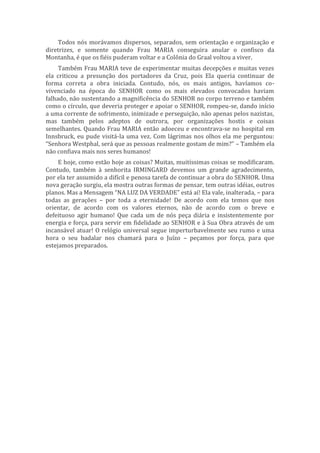 Todos nós morávamos dispersos, separados, sem orientação e organização e
diretrizes, e somente quando Frau MARIA conseguira anular o confisco da
Montanha, é que os fiéis puderam voltar e a Colônia do Graal voltou a viver.
Também Frau MARIA teve de experimentar muitas decepções e muitas vezes
ela criticou a presunção dos portadores da Cruz, pois Ela queria continuar de
forma correta a obra iniciada. Contudo, nós, os mais antigos, havíamos co-
vivenciado na época do SENHOR como os mais elevados convocados haviam
falhado, não sustentando a magnificência do SENHOR no corpo terreno e também
como o círculo, que deveria proteger e apoiar o SENHOR, rompeu-se, dando início
a uma corrente de sofrimento, inimizade e perseguição, não apenas pelos nazistas,
mas também pelos adeptos de outrora, por organizações hostis e coisas
semelhantes. Quando Frau MARIA então adoeceu e encontrava-se no hospital em
Innsbruck, eu pude visitá-la uma vez. Com lágrimas nos olhos ela me perguntou:
“Senhora Westphal, será que as pessoas realmente gostam de mim?” – Também ela
não confiava mais nos seres humanos!
E hoje, como estão hoje as coisas? Muitas, muitíssimas coisas se modificaram.
Contudo, também à senhorita IRMINGARD devemos um grande agradecimento,
por ela ter assumido a difícil e penosa tarefa de continuar a obra do SENHOR. Uma
nova geração surgiu, ela mostra outras formas de pensar, tem outras idéias, outros
planos. Mas a Mensagem “NA LUZ DA VERDADE” está aí! Ela vale, inalterada, – para
todas as gerações – por toda a eternidade! De acordo com ela temos que nos
orientar, de acordo com os valores eternos, não de acordo com o breve e
defeituoso agir humano! Que cada um de nós peça diária e insistentemente por
energia e força, para servir em fidelidade ao SENHOR e à Sua Obra através de um
incansável atuar! O relógio universal segue imperturbavelmente seu rumo e uma
hora o seu badalar nos chamará para o Juízo – peçamos por força, para que
estejamos preparados.
 